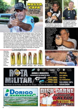 30 www.reportercapixaba.com
Robson Resende,
também conhecido
como Robinho é
o presidente da
Federação
Espirito
Santense de
Tiro Prático.
Sua pistola
favorita é a
lendária e
poderosa
Colt 1911
calibre 45 ACP
(11,43×23mm)
Paulo Roberte Bourguignon, também conhecido como “Pow Pow” têm
mais de 26 anos de experiência no Tiro Prático. Além de competir no
campeonato Brasileiro de IPSC, Bourguignon é Range Officer (juiz
de prova), seu número de inscrição (NROI) impressiona por ser um
dos primeiros emitidos. Sempre disposto a ajudar atiradores menos
experientes com dicas ou pequenas manutenções que fazem toda a
diferença na hora de melhorar o desempenho nas competições. Ser
atirador desportivo no Brasil não é fácil devido a complexidade da bu-
rocracia e aos altos custos dos equipamentos e insumos no país. (75%
de impostos sobre armas e munições). Sem dúvida “Pow Pow” merece
ser citado em exemplo pela sua paixão e dedicação ao esporte!
Cláudio Cavalere é fã
da “magrela”, apelido
da clássica pistola Colt
modelo 1911, com car-
regador monofilar.
Bourguignon “Pow Pow” é o
cara quando o assunto é a
regulagem do gatilho da 1911
Algumas
munições
em tama-
nho real.
O .38 SPL
é para
revolver,
todas
as outras
para
pistolas.
Munições
NOSSA
CAPA
Paulo Roberte
e sua Imbel MD2
em .40 S&W.
 