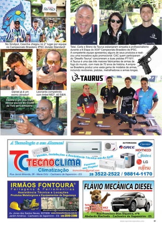 31www.reportercapixaba.com
Tataí, Carla e Breno da Taurus esbanjaram simpatia e profissionalismo
durante a II Etapa do XXXº Campeonato Brasileiro de IPSC.
A competente equipe apresentou alguns de seus produtos e reali-
zou uma inovadora ação promocional: CAC quem participaram
do “Desafio Taurus” concorreram a duas pistolas PT1911.
A Taurus é uma das três maiores fabricantes de armas de
fogo do mundo, com mais de 70 anos de história. A empre-
sa Brasileira produz uma vasta gama de modelos de armas,
incluindo revólveres, pistolas, metralhadoras e armas longas.
Cleone é um dos mais
novos sócios do Clube
de Tiro de Cachoeiro.
Leonardo competindo
com Imbel MD7 .40 S&W.
Daniel já é um
eximo atirador!
No Sindipol, Cesinha chegou no 2° lugar por equipe
no Campeonato Brasileiro IPSC divisão Standard!
 