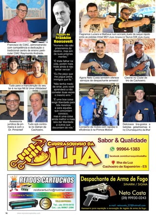 16 www.reportercapixaba.com
“Homens não são
prisioneiros do
destino, mas sim
de suas próprias
mentes.”
“É triste falhar na
vida, porém mais
triste ainda é não
tentar vencer.”
“Eu lhe peço que
me julgue pelos
inimigos que fiz.”
“Não tenha medo
de errar, pois você
aprenderá a não
cometer duas vezes
o mesmo erro.”
“É uma boa coisa
exigir liberdade para
nós mesmos
e para aqueles
que concordam
conosco,
mas é uma coisa
ainda melhor e mais
rara dar liberdade
a outros que
discordam de nós.”
Frases de
Franklin
Roosevelt
Flagramos Luciano e Matheus num acirrado duelo de saque rápido
entre as pistolas Imbel MD1 (Ação Simples) e Taurus 938 (Ação Dupla).
Agora Neto Costa também oferece
serviços de despachante armeiro!
Cleone no Clube de
tiro de Cachoeiro.
Deliciosos tira-gostos e
bebidas geladíssimas é
no Churrasquinho da Ilha!
Francisco do CIAC, administrando
com competência e dedicação o
tradicional centro de ensino parti-
cular CIAC Raymundo Andrade.
Tudo para a manutenção do seu
lar é na loja Mil & Uma Utilidades!
Tudo sob contro-
le no Detran de
Cachoeiro.
Assessoria
jurídica de pri-
meira é com o
Dr. Pimentel!
Conserto de motos com rapidez e
eficiência é na Primos Motos!
 