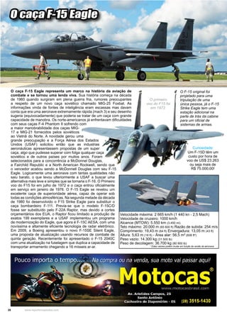 28 www.reportercapixaba.com
O caça F-15 Eagle
O caça F-15 Eagle representa um marco na história da aviação de
combate e se tornou uma lenda viva. Sua história começa na década
de 1960 quando surgiram em plena guerra fria, rumores preocupantes
a respeito de um novo caça soviético chamado MIG-25 Foxbat. As
informações vinda de fontes de inteligência eram escassas mas davam
conta que era uma aeronave extremamente rápida (mach 3) e seu desenho
sugeria (equivocadamente) que poderia se tratar de um caça com grande
capacidade de manobra. Os norte-americanos já enfrentavam dificuldades
com seus caças F-4 Phantom II sofrendo com
a maior manobrabilidade dos caças MIG-
17 e MIG-21 fornecidos pelos soviéticos
ao Vietnã do Norte. A novidade gerou uma
grande preocupação e a Força Aérea dos Estados
Unidos (USAF) solicitou então que as industrias
aeronáuticas apresentassem propostas de um super
caça, algo que pudesse superar com folga qualquer caça
soviético e de outros países por muitos anos. Foram
selecionados para a concorrência a McDonnel Douglas,
a Fairchild Republic e a North American Rockwell, sendo que
o vencedor acabou sendo a McDonnell Douglas com seu F-15
Eagle. Logicamente uma aeronave com tantas qualidades não
saiu barato, o que levou ulteriormente a USAF a buscar uma
alternativa mais leve e simples que se tornaria o F-16. O Primeiro
voo do F15 foi em julho de 1972 e o caça entrou oficialmente
em serviço em janeiro de 1976. O F-15 Eagle se revelou um
excelente caça de superioridade aérea, capaz de operar sob
todas as condições atmosféricas. Na segunda metade da década
de 1980 foi desenvolvido o F15 Strike Eagle para substituir o
caça bombardeiro F-111. Previa-se que o modelo F-15C/D
fosse ser substituído pelo F-22A Raptor, mas devido a cortes
orçamentários dos EUA, o Raptor ficou limitado a produção de
exatos 199 exemplares e a USAF implementou um programa
de modernização do Eagle, que agora é F-15C AESA, com uma
novíssima e altamente eficiente tecnologia de radar eletrônico.
Em 2009, a Boeing apresentou o novo F-15SE Silent Eagle,
uma proposta de atualização usando recursos de combate de
quinta geração. Recentemente foi apresentado o F-15 2040C
com uma atualização na fuselagem que duplica a capacidade de
transportar armamento chegando a 16 mísseis ar-ar.
Velocidade máxima: 2 665 km/h (1 440 kn - 2,5 Mach)
Velocidade de cruzeiro: 1000 km/h
Alcance (MTOW): 5.550 km (3.450 mi)
Teto máximo: 20.000 m (65 600 ft) Razão de subida: 254 m/s
Comprimento: 19,43 m (64 ft) Envergadura: 13,05 m (43 ft)
Altura: 5,63 m (18 ft) - Área alar: 56,5 m² (608 ft²)
Peso vazio: 14.300 kg (31 500 lb)
Peso de decolagem: 36.700 kg (80 900 lb)
		 * Estes valores podem mudar em função da versão da aeronave.
O F-15 original foi
projetado para uma
tripulação de uma
única pessoa, já o F-15
Strike Eagle tem uma
estação adicional na
parte de trás da cabine
para um oficial de
sistemas de armas.
Um F-15D têm um
custo por hora de
voo de US$ 23.263
ou seja mais de
R$ 75.000,00!
Curiosidade:
O primeiro
voo do F15 foi
em 1972.
 