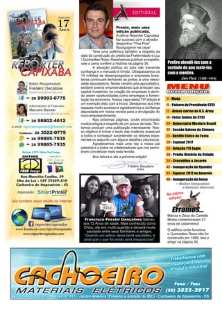 3www.reportercapixaba.com
Frédéric Decatoire
Editor
Prefiro ofendê-los com a
verdade do que matá-los
com a mentira.
Jan Hus (1369 -1415)
Pronto, mais uma
edição publicada.
A última Repórter Capixaba
fez sucesso com o atirador
desportivo “Pow Pow”
Bourguignon na capa!
	 Teve uma polêmica também a respeito da
data da construção do prédio da Fraternidade e Luz
/ Guimarães Rosa. Resolvemos publicar a respeito,
vale a pena conferir a história na página 36.
	 A situação política do país não transmite
confiança e o mercado é tímido. Ultrapassamos os
14 milhões de desempregados e empresas brasi-
leiras continuam fechando as portas a uma veloci-
dade assustadora. Neste cenário pós-apocalíptico,
existem jovens empreendedores que arriscam seu
capital investindo na criação de empresas e abrin-
do assim oportunidades como empregos e fomen-
tação da economia. Nossa capa desta 79ª edição é
um exemplo disto com a Inova. Desejamos aos três
rapazes muito sucesso e agradecemos a confiança
depositada em nossa revista para a divulgação do
novo empreendimento.
	 Nas próximas páginas, vocês encontrarão
muitos artigos a respeito de um pouco de tudo. Ten-
tamos produzir uma publicação interessante. Nos-
so objetivo é tornar o texto das matérias acessível
a todos e conseguir surpreender os leitores expe-
rientes no assunto com alguns detalhes pitorescos.
	 Agradecemos mais uma vez a nosso pai
celestial e a todos os colaboradores que nos permi-
tiram concretizar mais esta revista.
	 Boa leitura e até a próxima edição!
Na última
edição:
Márcia e Zeca da Carlette
Motos comemoraram 47
anos de casamento!
O edifício onde funciona
o Guimarães Rosa não foi
construido em 1889, leia o
artigo na página 36.
MENU
Desta edição:
8 - Moda
11 - Palavra do Presidente CTCI
12 - Armas curtas da U.S. Army
14 - Festa Junina do CTCI
20 - Aniversário Western Brasil
22 - Sessão Solene da Câmara
24 - Desfile Cívico da Festa
26 - Exposul 2017
28 - Aviação F15 Eagle
36 - Prédio Histório da Cidade
38 - Crocodilos & Jacarés
42 - Inauguração da Hyundai
44 - Expocar 2017 no Amarelo
48 - Inauguração da Inova
Francisco Pessini Gonçalves faleceu
aos 72 Anos de idade. Mais conhecido como
Chico, ele era muito querido e deixará muita
saudade entre seus familiares e amigos.
“Quando um adeus deixa tanta saudades, é
sinal que o que foi vivido será inesquecível”.
 