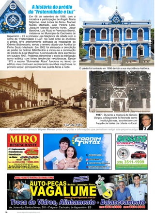 36 www.reportercapixaba.com
Em 06 de setembro de 1898, com a
iniciativa e participação de Ângelo Maria
Mignone, José Lopes de Abreu, Manoel
Nunes Machado, Júlio Pereira Leite,
Joaquim Manoel Martins Ayres, Oscar
Baraúna, Luiz Rizzo e Francisco Brandi,
instala-se no Município de Cachoeiro de
Itapemirim - ES a primeira Loja Maçônica da cidade com o
nome de “Fraternidade e Luz”. No local onde se encontra
o prédio, teve anteriormente edificada as instalações do
Grêmio Bibliotecário, sendo o terreno doado por Aurélia do
Pinho Souto Machado. Em 1902 foi efetivada a demolição
do prédio do Grêmio Bibliotecário e iniciou-se a construção
do prédio da Loja Maçônica. A conclusão da obra aconteceu
em outubro 1907. Podemos denominar o estilo da edificação
como eclética com fortes tendências neoclássicas. Desde
1975 a escola “Guimarães Rosa” funciona no térreo do
edifício mas continuam acontecendo reuniões maçônicas no
primeiro andar, principalmente nas quarta-feiras a noite.
O prédio foi tombado em 1996 devido a sua importância histórica.
1937 - Durante a ditadura de Gétulio
Vargas, a Maçonaria foi fechada como
instituição mas, aconteciam com
frequência bailes da cidade no local.
Foto de 1910
Agradecemos o Vereador Higner Mansur pelas fotografias e informações que permitiram redigir este pequeno artigo.
A história do prédio
da “Fraternidade e Luz”
 