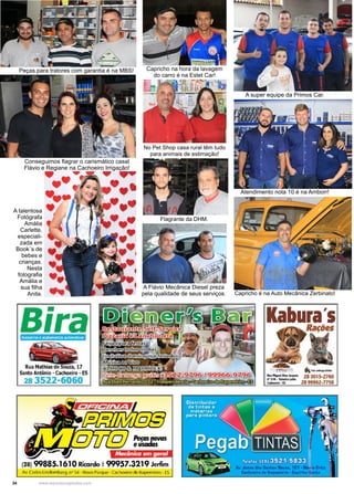 34 www.reportercapixaba.com
A Flávio Mecânica Diesel preza
pela qualidade de seus serviços.
A talentosa
Fotógrafa
Amália
Carlette,
especiali-
zada em
Book´s de
bebes e
crianças.
Nesta
fotografia
Amália e
sua filha
Anita.
Capricho na hora da lavagem
do carro é na Estet Car!
No Pet Shop casa rural têm tudo
para animais de estimação!
Flagrante da DHM.
A super equipe da Primos Car.
Atendimento nota 10 é na Amborr!
Capricho é na Auto Mecânica Zerbinato!
Peças para tratores com garantia é na MBS!
Conseguimos flagrar o carismático casal
Flávio e Regiane na Cachoeiro Irrigação!
 