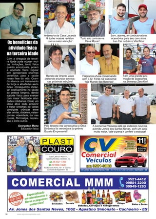 18 www.reportercapixaba.com
A diretoria da Casa Lacerda
lê todas nossas revistas
com a maior atenção!
Os benefícios da
atividade física
na terceira idade
Com a chegada da tercei-
ra idade pode ocorrer mui-
tas limitações, tanto física
quanto emocionais, porem
a atividade física regular
tem apresentado enormes
benefícios para a saúde
nessa fase da vida. Quan-
do aliamos um treinamento
de força e atividades aeró-
bicas, conseguimos impac-
tar positivamente na saúde
da pessoa longevo, dando
suporte físico para exercer
com maior facilidade ativi-
dades cotidianas. Então um
idoso ativo pode prevenir
e tratar sintomas de varias
condições crônicas entre
eles artrite, diabetes, osteo-
porose, obesidade, dor nas
costas, fibrimialgia, depres-
são e entre outros.
Georgeton Motta
Educador físico
A Comercial Veículos está de endereço novo na
avenida Jones dos Santos Neves, com um pátio
muito maior. Vale a pena ir conferir o estoque!
Tudo sob controle na
Casa Mozer!
Som, alarme, ar condicionado e
acessórios para seu carro é na
Leo Car no bairro Vila Rica!
Renato da Oriento Joias
pretende anunciar em nos-
sas próximas edições!
Pela terceira vez consecutiva a Ótica
Dinâmica foi vencedora do prêmio
Gazeta Empresarial!
Flagramos Zuca conversando
com o Sr. Feres na tradicional
loja Mundo das Baterias!
Têm uma grande pro-
moção de acessórios
na Shineray Zero Km!
 