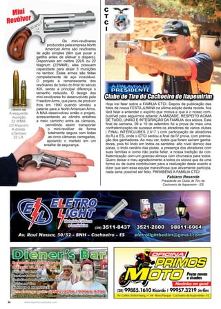34 www.reportercapixaba.com
Clube de Tiro de Cachoeiro de Itapemirim
Fabiano Resende
Presidente do Clube de Tiro de
Cachoeiro de Itapemirim - ES
Hoje irei falar sobre a FAMÍLIA CTCI. Depois da publicação das
fotos da nossa FESTA JUNINA na última edição desta revista, fica
fácil falar e entender o espírito que motiva e que é o nosso com-
bustível para seguirmos adiante: A AMIZADE, RESPEITO ACIMA
DE TUDO, UNIÃO E INTEGRAÇÃO DA FAMÍLIA dos sócios. Este
final de semana, 09 e 10 de setembro foi a prova de mais uma
confraternização de sucesso entre os atiradores de vários clubes
( FINAL INTERCLUBES 2.017 ) com participação de atiradores
do RJ e ES, onde o CTCI sediou a final da IV prova, com premia-
ção dos ganhadores. Ao meu ver, todos que foram saíram ganha-
dores, pois foi lindo em todos os sentidos: alto nível técnico das
pistas, o lindo cenário das pistas, a presença dos atiradores com
suas famílias e como não podia faltar, a nossa tradição da con-
fraternização com um gostoso almoço com churrasco para todos.
Quero deixar o meu agradecimento a todos os sócios que de uma
forma ou de outra contribuíram para a realização deste evento e
dizer que sem essa equipe maravilhosa que ativamente participa,
nada seria possível ser feito. PARABÉNS A FAMÍLIA CTCI
C
T
C
I
Os mini-revólveres
produzidos pela empresa North
American Arms são revólveres
de ação simples (têm que puxar o
gatilho antes de efetuar o disparo).
Disponíveis em calibre 22LR ou 22
Magnum (22WMR), eles possuem
capacidade para alojar 5 munições
no tambor. Estas armas são feitas
completamente de aço inoxidável.
O projeto é remanescente dos
revólveres de bolso do final do século
XIX, sendo a principal diferença o
tamanho reduzido. O design dos
mini-revólveres foi desenvolvido pela
Freedom Arms, que parou de produzir
lhos em 1990 quando vendeu a
patente para a North American Arms.
A NAA desenvolveu então o projeto,
acrescentando ao cilindro entalhes
a meio caminho entre as câmaras,
permitindo assim transportar
o mini-revólver de forma
totalmente segura com todas
as cinco câmaras carregadas,
apoiando o martelo em um
entalhe de segurança.
Mini
Revólver
(Tamanho real)
A esquerda:
munição
22 WMR.
(22 Magnum)
A direita:
o famoso
22 LR.
 