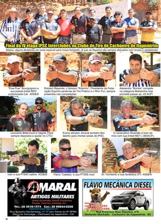 36 www.reportercapixaba.com
Leonardo Bittencourt e Vagner Paris
sempre dispostos a ajudar no CTCI.
O carismático Ricardão é bom de
mira com sua Imbel MD1 (.380ACP).
Eximo atirador, Amaral também têm
talento para montar pistas de IPSC.
Ivan e sua PT840 calibre .40S&W Flávio “Catatau” e sua PT59S inox! Dr. Humberto e sua fantástica STI .40S&W.
Robson Resende, o famoso “Robinho”, Presidente da Fede-
ração Espírito-santense de Tiro Prático e o filho Yuri, sempre
presentes nas competições.
Alexandre “Bomba” compete
na categoria Melissinha mas
promete passar ao .45 ACP!
“Pow Pow” Bourguignon e
sua pistola Imbel MD2
customizada Cal. .40S&W
Final da IV etapa IPSC Interclubes no Clube de Tiro de Cachoeiro de Itapemirim
Abaixo, alguns atiradores em pose especial para nosso fotografo, já que os disparos são sempre efetuados com óculos e abafadores!
 