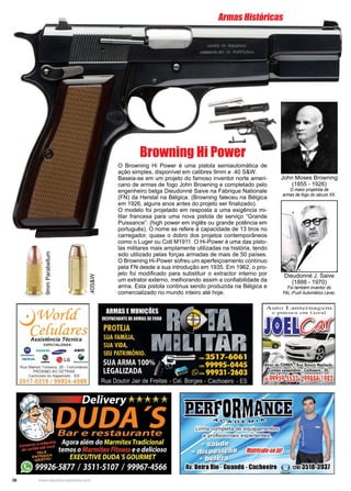 38 www.reportercapixaba.com
O Browning Hi Power é uma pistola semiautomática de
ação simples, disponível em calibres 9mm e .40 S&W.
Baseia-se em um projeto do famoso inventor norte ameri-
cano de armas de fogo John Browning e completado pelo
engenheiro belga Dieudonné Saive na Fabrique Nationale
(FN) da Herstal na Bélgica. (Browning faleceu na Bélgica
em 1926, alguns anos antes do projeto ser finalizado).
O modelo foi projetado em resposta a uma exigência mi-
litar francesa para uma nova pistola de serviço “Grande
Puissance”. (high power em inglês ou grande potência em
português). O nome se refere à capacidade de 13 tiros no
carregador, quase o dobro dos projetos contemporâneos
como o Luger ou Colt M1911. O Hi-Power é uma das pisto-
las militares mais amplamente utilizadas na história, tendo
sido utilizado pelas forças armadas de mais de 50 países.
O Browning Hi-Power sofreu um aperfeiçoamento contínuo
pela FN desde a sua introdução em 1935. Em 1962, o pro-
jeto foi modificado para substituir o extractor interno por
um extrator externo, melhorando assim a confiabilidade da
arma. Esta pistola continua sendo produzida na Bélgica e
comercializado no mundo inteiro até hoje.
John Moses Browning
(1855 - 1926)
O maior projetista de
armas de fogo do século XX.
Dieudonné J. Saive
(1888 - 1970)
Foi também inventor do
FAL (Fuzil Automático Leve).
Browning Hi Power
Armas Históricas
9mmParabellum
.40S&W
 