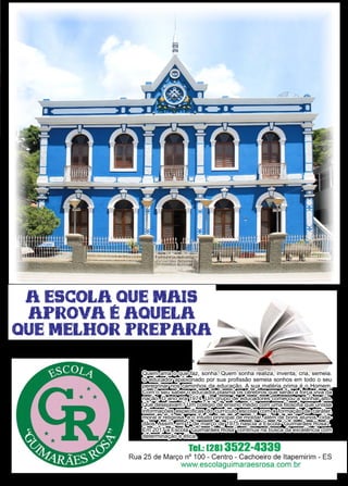 49www.reportercapixaba.com
Quem ama o que faz, sonha. Quem sonha realiza, inventa, cria, semeia.
O educador apaixonado por sua profissão semeia sonhos em todo o seu
peregrinar nos caminhos da educação. A sua matéria prima é o Homem.
Com o seu saber o educador plasma os cérebros que serão a força viva da
nação. O ano era 1974. Um grupo de educadores começou a sonhar alto.
Que desejavam? Um colégio de ensino médio com uma filosofia que unisse
informações especificas do currículo escolar com a formação de caráter,
moral e religiosa, e o intuito principal de moldar, além de bons alunos, cida-
dãos. Assim, em 1º de março de 1975 nascia a Escola “Guimarães Rosa”.
Em 2017 a Escola “Guimarães Rosa” continua na busca da excelência com
determinação e ética.
“Tudo que já foi é o
começo do que vai vir.”
João Guimarães Rosa
 