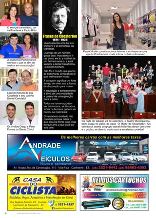6 www.reportercapixaba.com
Frases de Chesterton
1874 - 1936
Quem acende uma luz é o
primeiro a se beneficiar da
claridade.
O amigo de um homem
gosta dele, mas deixa-o fi-
car como ele é; a mulher de
um homem ama-o, e está
sempre a tentar transformá-
-lo noutro homem.
Não foi o mundo que piorou,
as coberturas jornalísticas é
que melhoraram muito.
A coragem significa um forte
desejo de viver, sob a forma
de disposição para morrer.
A educação é simplesmente
a alma de uma sociedade
a passar de uma geração
para a outra.
Todos os homens podem
ser criminosos, se tentados,
todos os homens podem ser
heróis, se inspirados.
O verdadeiro soldado não
combate porque odeia o
que está na frente dele, mas
porque ama o que está por
trás dele.
Paula Moulin convida nossos leitores a conhecer a nova
loja da Confidencial moda íntima no bairro Amarelo!
Na noite do sábado 23 de setembro, o Teatro Municipal Ru-
bem Braga foi palco da peça “O Morto do Encantado”. Os
talentosos atores do grupo teatral Artilevitas deram um show
e o público se divertiu muito com a excelente comédia!
O sempre carismático ca-
sal Marilene e Paulo Brito.
A academia Performance
oferece o que se têm de
melhor em musculação!
Leandro Moulin da loja
Casafeita e seu vizinho
Daniel Camilato!
Os irmãos Diego e Peter
Fontes da Dente Clínic!
 