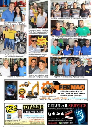 8 www.reportercapixaba.com
Você encontra tudo para o
homem do campo na Soluden!
Moto boa e bonita é na Motocas
com o Romildo Casteglione!
Flagrante na Plast Couro!
O simpático casal Thiago e
Cristina da Vento Games e
Vento Tour, felizes com a che-
gada de mais uma menina!
Clayton da Celular Service
promete consertos rápidos,
baratos e com garantia!
Serviços em máquinas pesa-
das é com Ferrugi na Fermaq.
Parte da competente equipe da Garage Auto Center!
Com o preço da gasolina nas alturas, o jeito é instalar
um Kit de Gás Natural Veicular na Cachoeiro GNV!
A Automax oferece atendimento e serviços de qualidade.
Flagrante na tradicional loja Agrosul (Purina).
 