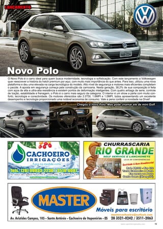 13www.reportercapixaba.com
O Novo Polo é o carro ideal para quem busca modernidade, tecnologia e sofisticação. Com este lançamento a Volkswagen
quer reescrever a história do hatch premium por aqui, com muito mais importância do que antes. Para isso, utilizou uma nova
plataforma e deu uma elevada na carga tecnológica do modelo. Alto nível de segurança e motores mais eficientes completam
o pacote. A aposta em segurança começa pela construção da carroceria. Nesta geração, 38,2% de sua composição é feita
com aços de alta e ultra-alta resistência e existem pontos de deformação inteligentes. Com quatro airbags de serie, controle
de tração, estabilidade e frenagem, o Polo é o carro mais seguro da categoria. O interior é um show a parte com muito con-
forto, tecnologia e conectividade. Os motores oferecidos são 2.0TSI, 1.6MPI e 1.0MPI, todos apresentando um excelente
desempenho e tecnologia proporcionado uma notável economia de consumo. Vale a pena conferir a novidade na Orvel!
Novo Polo
LANÇAMENTO
Chegou o novo Polo. Mas pode chamar ele de mini Golf.
 