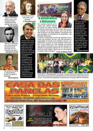 10 www.reportercapixaba.com
Um outdoor inserido na Av.
Jones dos Santos Neves,
em frente ao Perim Center
na última quarta-feira, dia 18 de abril, têm causa-
do reações nas redes sociais, cuja maioria tem
sido positiva e de total adesão à campanha do
pré-candidato à Presidência da República, Jair
Messias Bolsonaro.
É notória a hipocrisia de quem diz respeitar as opi-
niões que divergem da sua, mas não possuem a
capacidade de aceitar que cidadãos comuns, tra-
balhadores e donos de suas próprias vidas invis-
tam o seu dinheiro em uma inserção de outdoor
que apenas externaliza uma opinião pessoal em
relação às propostas políticas de um servidor pú-
blico de cargo eletivo. Será que um dia teremos
um Brasil mais civilizado?
Texto de Mayla Picoli
A intolerância
a Bolsonaro
03/04/2018 - Manifestações ocorreram no país inteiro reivindicando o fim da
impunidadeeaprisãodoex-presidenteLula.EmCachoeiro,apesardaintensa
chuva, um punhado de patriotas compareceram na praça Jerônimo Monteiro,
“Por que alguém
pensaria que
criminosos que
desobedecem
outras leis incluin-
do leis contra o
assassinato, obe-
deceriam as leis
de desarmamento
é um mistério.
Uma população
desarmada torna o
crime uma ocupa-
ção mais segura e
a violência urbana
um esporte mais
seguro.”
Thomas Sowell
Você já parou para
pensar que se todo
o sistema é contra
Bolsonaro, talvez
seja porque ele é
parte da solução
para tirar o país das
garras da corrupção
e da demagogia
socialista!
O pré candidato
a presidência da
república é líder
de intenções de
votos na internet
e é sempre alvo
de duras criticas
do establishment
que distorce
sistematicamente
qualquer uma de
sua declarações.
“As pessoas fracas
não podem ser
sinceras.”
F. Rochefoucauld
“Isto é a liberdade:
sentir o que o seu
coração deseja,
independente da
opinião dos outros.”
Paulo Coelho
“Nenhum mentiroso
tem uma memória
suficientemente
boa para ser um
mentiroso de êxito.”
Abraham Lincoln
“As armas vos darão
a independência,
as leis vos darão a
liberdade.”
Simón Bolívar
 