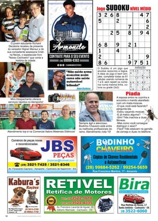 12 www.reportercapixaba.com
Jogo SUDOKUNÍVEL MÉDIO
soluçãoO Sudoku é um jogo que
envolve raciocínio e lógica.
A ideia do jogo é bem sim-
ples: completar todas as 81
células usando números de
1 a 9, sem repetir os núme-
ros numa mesma linha, co-
luna ou grade (3x3)
A esposa entra na cozinha e
encontra o marido atarefado
com um mata-moscas.
-O que você está fazendo?
pergunta ela.
-Estou caçando moscas.
-E já matou alguma?
-Sim! Três machos e duas
fêmeas.
-Mas como você consegue
distinguir o sexo?
-Fácil! Três estavam na garrafa
de cerveja e duas no telefone.
Piada
Atendimento top é na Comercial Itabira Materiais Elétricos!
Sempre ágil e atencioso,
Bodinho Chaveiro está entre
os melhores profissionais do
ramo. Atendimento nota 10!
Miro Despachante oferece
serviços rápidos no Aeroporto!
O jovem estudante Richard
Decatoire recebeu de presente
do vereador Higner Mansur e de
sua competente assessora Cristi-
na Neves, o espetacular livro
“Nosso Cachoeiro” que conta a
história da cidade.
 