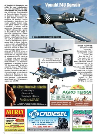 14 www.reportercapixaba.com
O Vought F4U Corsair foi um
avião de caça estaduniden-
se, com capacidade de ope-
rar baseado em porta-aviões,
que foi utilizado principalmente
na Segunda Guerra Mundial e
na Guerra da Coreia. A deman-
da pelo modelo superou a ca-
pacidade da empresa Vought
em fabricá-lo, fazendo com que
muitas unidades fossem produ-
zidas pelas fábricas Goodyear
e Brewster. O número total de
aeronaves fabricadas chegou
a 12.571, abrangendo o perío-
do de produção mais longo de
um caça a pistão dos Estados
Unidos (1942-1953). Além da
Marinha e dos Fuzileiros Navais
dos EUA, o Corsair serviu com
a Aviação Naval Britânica, Força
Aérea Real da Nova Zelândia,
e também com a Aviação Naval
Francesa e outras forças meno-
res até a década de 1960, per-
manecendo em serviço em Hon-
duras até 1979. O F4U tornou-se
rapidamente o mais capaz caça
embarcado da Segunda Guer-
ra, apresentando uma média de
11 vitórias para cada exemplar
derrubado, finalizando o conflito
tendo abatido 2.140 aeronaves
japonesas e perdendo apenas
189 dos seus. Além de ser um
excelente caça, o F4U também
se mostrou um ótimo caça-bom-
bardeiro, servindo quase exclu-
sivamente nesta função durante
a Guerra da Coreia e nas guer-
ras coloniais da França da Indo-
china e Argélia. Durante a Guer-
ra da Coreia, um F4U abateu um
caça a jato MiG-15!
DADOS TÉCNICOS:
(modelo F4U-1A)
Tripulação: 1
Comprimento: 10,1 m
Envergadura: 12,5 m
Altura: 4,9 m
Área alar: 29,17 m²
Peso vazio: 4.073 kg
Peso cheio: 6.300 kg
Motor: 1× Pratt & Whitney
R-2800-8W de 2.250 hp
(1.678 kW)
Velocidade máx.: 684 km/h
Alcance: 1.634 km
Teto operacional: 11.200 m
Armamento padrão:
6x metralhadoras
Browning M2
.50BMG (12,7 mm),
4x foguetes 127 mm
e 910 kg de bombas
O F4U foi desenvolvido por
Rex Beisel em 1938 mas só
entrou em produção em 1942.
Vought F4U Corsair
O CAÇA DAS ASAS DE GAIVOTA INVERTIDA
 