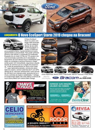 16 www.reportercapixaba.com
O Novo EcoSport
Storm é o único com
tração 4WD Automáti-
ca Flex da categoria.
Apesar de ser parte
da linha EcoSport, a
versão STORM tem
personalidade própria. A grade dianteira já mostra
agressividade e exclusividade. Para poder enfrentar
terrenos mais difíceis, a suspensão foi modificada.
Equipado de um motor 2.0 flex de 176 cavalos e de
uma transmissão automática de 6 velocidades, o
lançamento da Ford oferece força e estabilidade para
dirigir em condições e terrenos diversos e chegar
aonde quiser com tranquilidade, segurança e aquele
espírito de aventura que só a tração 4x4 proporcio-
na. A lista de equipamentos do Storm inclui rodas
17”, capa rígida personalizada, controle de veloci-
dade de cruzeiro, central multimídia de 8” com GPS,
câmera de ré, retrovisor antiofuscante, luzes diurnas
de LED,farol com máscara preta, sensores de luz e
chuva, controles de tração e estabilidade, 7 airbags,
ar-condicionado digital, teto solar elétrico e bancos de
couro Ebony Black com costura Satin Orange.
Maiores
informações:
Telefone:
(28) 3526-2300
LANÇAMENTO: O Novo EcoSport Storm 2019 chegou na Bracom!
Cores disponíveis: Branco Ártico, Prata Dublin, Marrom Trancoso e Preto Bristol.
 
