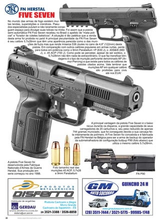 20 www.reportercapixaba.com
No mundo das armas de fogo existem mui-
tas lendas, superstições e crendices. Pseu-
dos especialistas pululam e não raramente conse-
guem espaço para divulgar suas tolices na mídia. Foi assim que a pistola
semi automática FN Five Seven recebeu no Brasil o apelido de “mata poli-
cial” e “furador de coletes balistícos”. A situação é tão patética que a venda
desta arma foi proibida no país! A principal peculiaridade da FN Five Seven
é seu calibre 5,7x28mm que têm uma aparência parecida como a das muni-
ções de fuzis mas que rende míseros 538 Joules no cano de 4,8″ (122mm) desta
pistola. Em comparação com outros calibres populares em armas curtas, perde
para todos em potência como o 9mm Parabellum +P (630 J), o .40S&W (660
J), o .45 ACP (700 J). Como pode se perceber, apesar de ser exótico, o
5,7x28mm não têm nada de extraordinário. O que faz transfixar blin-
dagens é o tipo de munição perfurante denominado AP (Ar-
mor Piercing) e que existe para todos os calibres de
pistolas citados acima. Vale lembrar que
munições AP em qualquer calibre
são proibidas para civis
até nos EUA!
Foto tamanho real das
munições 45 ACP, 5,7x28
e 9mm Parabellum
A principal vantagem da pistola Five Seven é o baixo
recuo durante os disparos, a grande capacidade de seus
carregadores de 20 cartuchos e, seu peso reduzido de apenas
744 gramas municiado, que foi conseguido devido a sua carcaça fei-
ta inteiramente de polímero. A Five Seven foi concebida e é fabricada
pela FN Herstal na Bélgica para ser a arma de backup do operador
da submetralhadora de configuração bullpup P90 (foto abaixo) que
utiliza o mesmo calibre 5,7x28mm.
FN P90
FIVE SEVEN
A pistola Five Seven foi
desenvolvida pela Fabrique
Nationale d’Armes de Guerre
Herstal. Sua produção em
serie começou no ano 1998.
 