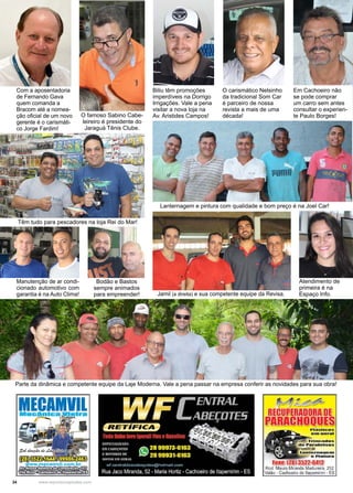 34 www.reportercapixaba.com
Com a aposentadoria
de Fernando Gava
quem comanda a
Bracom até a nomea-
ção oficial de um novo
gerente é o carismáti-
co Jorge Fardim!
Parte da dinâmica e competente equipe da Laje Moderna. Vale a pena passar na empresa conferir as novidades para sua obra!
Manutenção de ar condi-
cionado automotivo com
garantia é na Auto Clima!
Atendimento de
primeira é na
Espaço Info.
O famoso Sabino Cabe-
leireiro é presidente do
Jaraguá Tênis Clube.
Biliu têm promoções
imperdíveis na Dorrigo
Irrigações. Vale a pena
visitar a nova loja na
Av. Aristides Campos!
O carismático Nelsinho
da tradicional Som Car
é parceiro de nossa
revista a mais de uma
década!
Em Cachoeiro não
se pode comprar
um carro sem antes
consultar o experien-
te Paulo Borges!
Têm tudo para pescadores na loja Rei do Mar!
Bodão e Bastos
sempre animados
para empreender! Jamil (a direita) e sua competente equipe da Revisa.
Lanternagem e pintura com qualidade e bom preço é na Joel Car!
 
