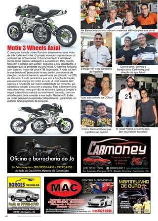 44 www.reportercapixaba.com
O designer francês Julien Rondino desenvolveu uma moto
de três rodas em linha. O projeto inovador impressionou os
amantes de motocicletas. O funcionamento é complexo,
tendo como grande vantagem o aumento em 50% do con-
tato com o asfalto sem perder, segundo o seu idealizador, a
agilidade que se pretende de uma moto. O sistema funciona
com base no motor de uma KTM Superduke. A roda da fren-
te é a direcional, possuindo no seu centro um sistema de
direção com funcionamento semelhante ao utilizado na GTS
da Yamaha. A roda central é a que tem a função de tração,
passando a energia do motor ao solo. A roda traseira tem
apenas a função de dar maior estabilidade ao conjunto, ga-
rantindo o contato extra com a estrada. Esta é também uma
roda direcional, mas que não se encontra ligada à direção e
segue a tendência natural do movimento da moto, com um
amortecedor para suavizar a sua ação. Nesta moto todas
as rodas possuem suspensão independente, garantindo um
perfeito funcionamento do conjunto.
Motiv 3 Wheels Axial
Na Eletrocampos têm tudo em materiais elétricos para sua obra!
Serviço VIP é na barbearia
do Adailton!
Tudo sob controle na CEMA!
O Giro Radical Show leve
o público ao delírio!
Carros bons, bonitos e
baratos é na CarMoney, sob
direção de Igor Altoé.
O casal Patrick e Camila gos-
tam de praticar esportes!
 
