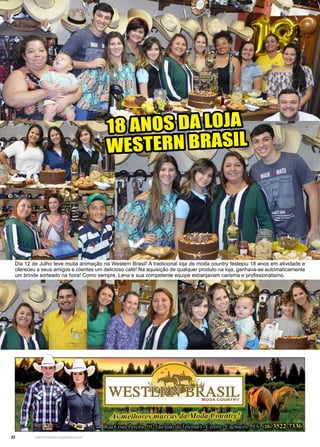 22 www.reportercapixaba.com
18 ANOS DA LOJA
WESTERN BRASIL
Dia 12 de Julho teve muita animação na Western Brasil! A tradicional loja de moda country festejou 18 anos em atividade e
ofereceu a seus amigos e clientes um delicioso café! Na aquisição de qualquer produto na loja, ganhava-se automaticamente
um brinde sorteado na hora! Como sempre, Lena e sua competente equipe esbanjavam carisma e profissionalismo.
 