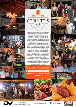 24 www.reportercapixaba.com
Dia 07/07 às proprietárias Patrícia Alves
e Zilda Alves inauguraram o espaço
Gourmet - Corujito´s Lanchonete e
Petiscaria, localizado na Praia de Ita-
oca. A lanchonete que está desde de
1988 no mercado, agora com um novo
espaço, muitas variedades alimentícias.
A Corujito´s a cada ano vem inovando
o seu cardápio, agora além de vários
salgados diversificados, temos comidas
típicas mineira servida no fogão a lenha.
Nas quintas-feiras e sextas-feiras temos
uma noite especial, a noite da Coruja
- com vários caldos e pratos mineiros,
servidos no fogão a Lenha. Estamos
além do nosso espaço Gourmet , funcio-
nando com nossa fábrica de salgados,
atendendo em supermercados, padarias,
lanchonetes, domicílio, festas.
Convidamos a você e sua família para
conhecer o nosso espaço. Um ambiente
super aconchegante, familiar, harmônico,
rústico. Estamos na Praia de Itaoca.
(Redação Rafaela Martins)
Conta com seu
designer gráfico Darik Vieira
(27) 99873-2019 DV DESIGNER
 