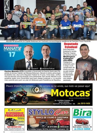 10 www.reportercapixaba.com
Reunião de apoiadores do Capitão Bolsonaro em Cachoeiro na aconchegante residência de Francisco Tinoco Rezende.
Para Deputado
Estadual a revista
Repórter Capixa-
ba resolveu apoiar
Wellington
Callegari
(20.888)
Inteligente e
preparado para
o cargo, é um
conservador de
direita que pre-
za pelo estado
mínimo e pe-
las liberdades
individuais
com respon-
sabilidade.
Deputado
Estadual
Carlos Manato (17) é candidato a Governador do Espírito Santo pelo PSL,
partido do famoso Capitão Jair Messias Bolsonaro. Manato é médico ginecologis-
ta-obstetra mas, atua como Deputado Federal há 16 anos. Ficha limpa, verifica-
mos que ele teve uma boa atuação como parlamentar. Sem dúvida, Manato é uma
excelente opção como Governador para quem deseja mudanças e, é a escolha
mais coerente para quem vai votar em Bolsonaro para Presidência da República.
 