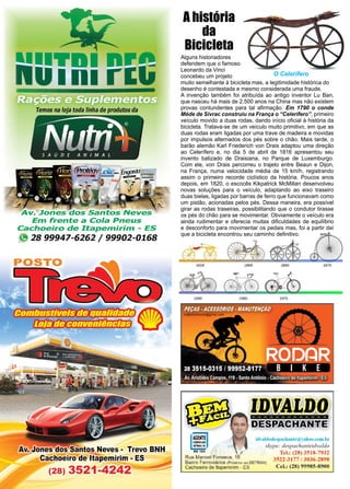 14 www.reportercapixaba.com
Alguns historiadores
defendem que o famoso
Leonardo da Vinci
concebeu um projeto
muito semelhante à bicicleta mas, a legitimidade histórica do
desenho é contestada e mesmo considerada uma fraude.
A invenção também foi atribuída ao antigo inventor Lu Ban,
que nasceu há mais de 2.500 anos na China mas não existem
provas contundentes para tal afirmação. Em 1790 o conde
Méde de Sivrac construiu na França o “Celerífero”, primeiro
veículo movido a duas rodas, dando início oficial à história da
bicicleta. Tratava-se de um veículo muito primitivo, em que as
duas rodas eram ligadas por uma trave de madeira e movidas
por impulsos alternados dos pés sobre o chão. Mais tarde, o
barão alemão Karl Friederich von Drais adaptou uma direção
ao Celerífero e, no dia 5 de abril de 1816 apresentou seu
invento batizado de Draisiana, no Parque de Luxemburgo.
Com ele, von Drais percorreu o trajeto entre Beaun e Dijon,
na França, numa velocidade média de 15 km/h, registrando
assim o primeiro recorde ciclístico da história. Poucos anos
depois, em 1820, o escocês Kikpatrick McMillan desenvolveu
novas soluções para o veículo, adaptando ao eixo traseiro
duas bielas, ligadas por barras de ferro que funcionavam como
um pistão, acionadas pelos pés. Dessa maneira, era possível
girar as rodas traseiras, possibilitando que o condutor tirasse
os pés do chão para se movimentar. Obviamente o veículo era
ainda rudimentar e oferecia muitas dificuldades de equilíbrio
e desconforto para movimentar os pedais mas, foi a partir daí
que a bicicleta encontrou seu caminho definitivo.
A história
da
Bicicleta
O Celerífero
 