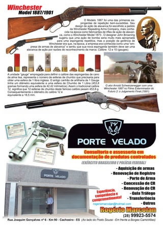 20 www.reportercapixaba.com
O ator Arnold Schwarzenegger com uma
Winchester 1887 no Filme Exterminador do
Futuro 2: o Julgamento Final (1991).
O Modelo 1887 foi uma das primeiras es-
pingardas de repetição bem-sucedidas. Seu
design de ação de alavanca foi escolhido a pedido
da Winchester Repeating Arms Company, mais conhe-
cida na época como fabricantes de rifles de ação de alavan-
ca, como o Winchester Model 1873 . O designer John Browning
sugeriu que uma ação de bomba seria muito mais apropriada
para uma espingarda repetitiva, mas a posição da gerência de
Winchester era que, na época, a empresa era conhecida como uma “em-
presa de armas de alavanca” e sentiu que sua nova espingarda também deve ser uma
alavanca de ação por razões de reconhecimento da marca. Calibre: 12 e 10 (gauges).
Winchester
Model 1887/1901
A unidade “gauge” empregada para definir o calibre das espingardas de cano
de alma lisa, representa o número de esferas de chumbo que precisaria para
obter uma esfera de 1 libra inglesa. O antigo canhão de artilharia de 1 Gauge
tinha um diâmetro equivalente a uma esfera de Chumbo de 1 Libra (453,8
gramas formando uma esfera de 42,42 milímetros). Assim o tradicional calibre
12, significa que 12 esferas de chumbo deste famoso calibre pesam 453,8 g.
Consequentemente o diâmetro do calibre 12 é
equivalente a 18,5 mm.
 