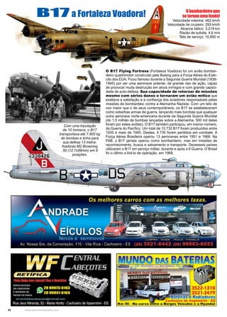 42 www.reportercapixaba.com
O B17 Flying Fortress (Fortaleza Voadora) foi um avião bombar-
deiro quadrimotor construído pela Boeing para a Força Aérea do Exér-
cito dos EUA. Ficou famoso durante a Segunda Guerra Mundial (1939-
1945) por ser uma aeronave potente, de grande raio de ação, capaz
de provocar muita destruição em alvos inimigos e com grande capaci-
dade de auto-defesa. Sua capacidade de retornar de missões
mesmo com sérios danos o tornaram um avião mítico que
exaltava a satisfação e a confiança dos aviadores responsáveis pelas
missões de bombardeio contra a Alemanha Nazista. Com um teto de
voo maior que o de seus contemporâneos, os B17 se estabeleceram
como soberbas armas de guerra, lançando mais bombas que qualquer
outra aeronave norte-americana durante da Segunda Guerra Mundial
(do 1,5 milhão de bombas lançadas sobre a Alemanha, 500 mil delas
foram por estes aviões). O B17 também participou, em menor número,
da Guerra do Pacífico. Um total de 12.732 B17 foram produzidos entre
1935 e maio de 1945. Destes, 4.735 foram perdidos em combate. A
Força Aérea Brasileira operou 13 aeronaves entre 1951 e 1968. Na
FAB, o B17 jamais operou como bombardeiro, mas em missões de
reconhecimento, busca e salvamento e transporte. Dezesseis países
utilizaram o B17 em serviço militar, durante e após a II Guerra. O Brasil
foi o último a tirá-lo de operação, em 1968.
B17 a Fortaleza Voadora!
Com uma tripulação
de 10 homens, o B17
transportava até 7.800 kg
de bombas e tinha para
sua defesa 13 metra-
lhadoras M2 Browning
.50 (12,7x99mm) em 8
posições.
O bombardeiro que
se tornou uma lenda!
Velocidade máxima: 462 km/h
Velocidade de cruzeiro: 293 km/h
Alcance bélico: 3.219 km
Razão de subida: 4,6 m/s
Teto de serviço: 10.850 m
 