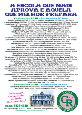 11www.reportercapixaba.com
Vestibular 2018 - Aprovados 3º Ano:
■Eduardo Thomé Leal: EMESCAM / UVV - Medicina ■Ana Clara Santos Almeida: EMESCAM / UVV / FMC - Medicina
■Humberto Avelar Bebber: EMESCAM / UVV / MULTIVIX - Medicina ■Juliani Scaramussa: Psicologia – UFF e UVV - Odontologia
■Natália Schiavo: UFF - Serviço social, UVV / UCAM - Relações Internacionais ■Ingrid Nicoli: UFPR / UFJF / UFES - Nutrição.
■Júlia de Souza Borges: IFES / Multivix / Redentor - Sistemas de informação e UVV- Ciência da Computação
■Marina Rizo: PUC-RJ / PUC-MG - Arquitetura e Urbanismo ■João Vitor Lesqueves: UVV - Direito
■Ana Júlia Penedo: UVV - Arquitetura e Urbanismo ■Rudson Moulin: UVV - Relações Internacionais
■Julia Carreiro: UVV / PUC-MG / UFAL - Medicina Veterinária, FUMEC - Biomedicina e UFPB - Zootecnia
■Rafaela Nogueira: UVV - Arquitetura e Urbanismo e Mackenzie/SP - Faculdade Belas Artes
■Maria Eduarda de Paula: UNIG - Medicina ■Bernardo Santos Casagrande: FUCAPE - Economia
■Laura Rainha: UVV/ SÃO CAMILO - Psicologia ■Vinícius Pacífico: UFES - Psicologia, MULTIVIX – Medicina e UVV - Psicologia
■João Pedro Cunha: UVV / Faesa - Odontologia ■Luiza Fiorio: UVV- Direito ■Aline Ribeiro Moreira: UVV, FAESA - Psicologia
■Maria Augusta Goncalves: Multivix / UVV - Direito ■Miguel Zampirolli: Multivix/São Camilo - Direito
■Arthur Wingler: São Camilo / UVV – Engenharia Civil ■Maria Eduarda Souza Campos: UVV - Psicologia
■Lucas Delabella: UCL- engenharia civil ■Amanda Massena: São Camilo/FDCI - Direito
■Luiza Dellatorre: São Camilo - Arquitetura e Urbanismo ■Victor Teixeira: Multivix (Cachoeiro) - Medicina
■Ana Clara Kramer: Multivix (Cachoeiro) – Medicina e UVV - Psicologia ■Isabella Moulin: Multivix (Cachoeiro) - Medicina
■Romero Bonacoosa: Multivix (Cachoeiro) /UVV - Medicina ■Bárbara Poloni: UVV / Multivix (Cachoeiro) / Emescam - Medicina
■Eduarda Dercy: Multivix (Cachoeiro) - Medicina ■Giovanna Baldotto: Multivix (Cachoeiro) - Medicina
■Carlos Eduardo Santos: UFES - Design ■Deborah Gullo Santos: UFSM - Publicidade e Propaganda
■Marcelo Cocco: UFES / São Camilo - Engenharia Química ■Isis Mussi: FMC / UNIG - Medicina ■Gabriel Gomes: UFSC - Física
■Lucas Hemerly: USP - Engenharia Mecânica ■Cícero Gonçalves Silva: FDV / UVV - Direito ■Gabriel Riedel: UVV - Medicina
■Henrique Santana: UFRJ / UNIFESP - Biotecnologia ■Gabriel Mardegan: UFES - Engenharia da computação
■Talles Gobetti Travesani: UFES - Engenharia mecânica ■Fernanda Machado: PUC-RJ - Direito
■Lara Andrade: UFRRJ – Direito e UVV - Psicologia / Direito ■Maryana Bazeth: UVV/Multivix - Medicina Veterinária
■Maria Clara Amorim: UFES - Engenharia Florestal / UVV- Arquitetura e Urbanismo. Flavia Amistá: UVV - Relações Internacionais
■Lucas Vasques: UVV - Ciência da Computação ■Ruan Cipriano: UVV - Engenharia Civil ■Lucas Delabella: UVV - Engenharia Civil
■Roger Moulin: IFES (Vitória) / UVV / Faesa / Multivix / UCL / - Engenharia Mecânica ■Bianca Passoni: UVV - Direito
■Fernanda Coelho: UVV / São Camilo - Direito ■Bianca Zuqui: UVV - Psicologia e Estética e Cosmética
■João Pedro Cunha: UVV- Odontologia ■Giovanni Dilem Scherrer: UFES - Letras (Português) e UVV - Design de produtos/Direito
■Flávio Maraboti: UVV - Odontologia ■João Pedro de Oliveira Ferreira: UVV - Engenharia de Produção
■Pedro Ivo Lira Porto: UVV - Odontologia ■Bárbara Delatorre: UVV / São Camilo / FACELI - Direito
■Matheus Nogueira Machado: UVV - Engenharia de Petróleo ■Maria Eduarda Bravin: IFES - Engenharia Mecânica
■Pedro Enrique Neves Lopez: UFOP - Física
Vestibular 2018 - Aprovados 2º Ano:
■Davi Bernardo Buteri Duarte: Multivix (Cachoeiro) - Medicina ■Eduarda B. S. Eleotério: Multivix – Medicina
■Érica Peisino P. Martins: Multivix – Medicina ■Laísa Marques Gava: FDCI (1º lugar) - Direito
www.escolaguimaraesrosa.com.br
Rua 25 de Março nº 100 - Centro - Cachoeiro de Itapemirim - ES
Tel.: (28) 3522-4339
 