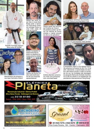 12 www.reportercapixaba.com
Deixar seu amor su-
per feliz é muito fácil!
Basta pedir a Vantuir
da Floricultura Giras-
sol entregar flores ou
uma linda cesta de
café da manhã!
Vitinho gosta dos lanches
da Pimenta de Cheiro!
Os pedidos podem ser fei-
tos via internet de forma
simples e rápida através
do site ou do aplicativo!
Rodolfo Formagio agora é
faixa preta de Karatê!
Muitas novidades no
restaurante Muniz,
todos os detalhes em
nossa próxima edição!
Atendimento de primeira é
nas lojas Cachoeiro Eletro!
Adiuso da Rocha Co-
elho está desfrutan-
do de sua merecida
aposentadoria!
O competente Uemerson da conceitu-
ada Auto Clima e sua linda filha Luiza.
O empresário Valmir e sua esposa marca-
rão presença na Exposul do dia 10 a 14 de
abril, oferecendo a oportunidade de deco-
lar e até mesmo pousar o avião no simula-
dor de voo. As novidades são decolagem
do aeroporto Raimundo Andrade (Cachoei-
ro) ou Rio de Janeiro e um espetacular voo
panorâmico internacional em Hong Kong!
Antônia Barreto comemo-
rou mais uma primavera
com uma bela festa!
A Kabura´s é uma empresa 100% familiar!
 