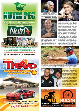 36 www.reportercapixaba.com
Brunin adquiriu uma pistola
.380 modelo PT838C na
Rota Militar. A loja resolveu
todos os tramites legais na
Polícia Federal para ele.
Ricardo Altoé Vantil nunca tinha atirado com arma de fogo mas
se deu muito bem com a famosa Colt 1911 no calibre .45ACP.
O decreto editado pelo presi-
dente da republica Jair Bolso-
naro garante o direito dos ci-
dadãos ter armas de fogo em
casa. Com a medida, a princi-
pal mudança é retirar o poder
discricionário da Polícia Fede-
ral em decidir quem pode ou
não ter acesso ao armamento.
Os critérios agora são objeti-
vos ou seja: basta ter mais de
25 anos de idade, ausência de
antecedentes criminais, ter re-
sidência fixa, renda lícita e pas-
sar nos testes psicológicos e de
capacidade técnica para poder
adquirir uma arma de fogo.
Bruno da Rota Militar e
Rafael Denti representan-
te da CBC na região. No
estande da Rota Miltiar se
usa a nova munição NTA
destinada a treinamento
e que não gera gases ou
resíduos tóxicos duran-
te o disparo, pois possui
projétil encapsulado, mis-
tura iniciadora livre de
metais pesados e pólvora
química sem fumaça.
“Nunca confie em um
Governo que não confia em
seus cidadãos com armas.”
Benjamin Franklin
 