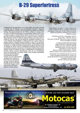 16 www.reportercapixaba.com
O Boeing B-29 “Superfortress” é um avião militar com quatro motores
a hélices que foi utilizado como bombardeiro durante a Segunda
Guerra Mundial e na Guerra da Coreia pela Força Aérea dos Estados
Unidos. Voou pela primeira vez em 1942 e começou o serviço ativo
em 1944. A história dá destaque a superfortaleza voadora B-29 como
o avião que jogou a bomba atômica sobre Hiroshima em 6 de agosto
de 1945, durante os estágios finais da 2ª guerra mundial. A aeronave
B29 participou ainda do segundo ataque atômico que seria sobre a
cidade de Kokura, mas que por péssimas condições climáticas, teve
o alvo alterado para Nagasaki. O Boeing B-29 foi o maior avião em
serviço durante a Segunda Guerra Mundial e mais 50 mil operários
trabalharam em seu projeto de desenvolvimento. Cada unidade custou
na época um milhão de dólares (representando aproximadamente U$
15 milhões em 2019). Ele era considerado avançado para os outros
bombardeiros da época, tendo como inovações a cabine pressurizada,
sistema central de controle de fogo e metralhadoras controladas por
controle remoto. Embora desenvolvido para ser um bombardeiro
diurno de alta altitude, na prática realizou mais missões incendiárias
noturnas de baixa altitude.
O bombardeiro soviético
Tupolev Tu-4 foi criado através
de engenharia reversa do
B-29. Até a sua retirada de
serviço no final da década
de 1960, foram construídos
3.970 B-29. Destes, só 26
sobreviveram até hoje e
apenas um está voando.
Ficha Técnica: Tripulação: 11 - piloto, copiloto, bom-
bardeiro, engenheiro de voo, navegador, operador de
radiotelegrafo, observador de radar, artilheiro da direita,
artilheiro da esquerda, controlador de tiro central e
artilheiro da cauda.
Comprimento: 30,18 m - Envergadura: 46,03 m
Altura: 8,45 m - Área alar: 161,3 m²
Peso vazio: 33 800 kg - Peso bruto (carregado): 54 000 kg
Peso de decolagem: 60 560 kg
4 motores a pistão radial turbocharged
Wright R-3350-23 e 23A Duplex Cyclone
Potência por motor: 2 200 hp (1 640 kW)
Velocidade máxima: 574 km/h (357 mph)
Velocidade de cruzeiro: 350 km/h
Alcance: 9 000 km - Alcance bélico: 5 230 km
Razão de subida: 4,6 m/s Tecto de serviço: 9 710 m
Armamentos: 10x .50 M2 Browning de 12,7 mm em
torres controladas remotamente e 2x .50 M2 e um
canhão M2 (HS.404) de 20 mm (canhão posteriormente
removido) na torre da cauda .
Bombas: 9 000 kg de carga padrão.
B-29 Superfortress
 