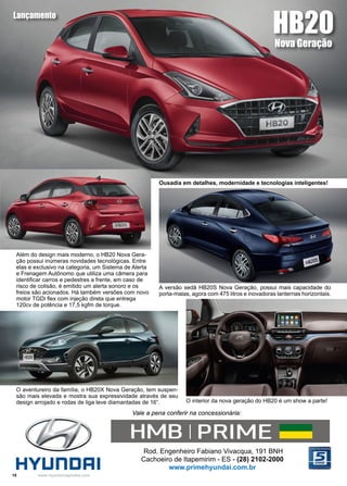 18 www.reportercapixaba.com
O aventureiro da família, o HB20X Nova Geração, tem suspen-
são mais elevada e mostra sua expressividade através de seu
design arrojado e rodas de liga leve diamantadas de 16”.
Além do design mais moderno, o HB20 Nova Gera-
ção possui inúmeras novidades tecnológicas. Entre
elas e exclusivo na categoria, um Sistema de Alerta
e Frenagem Autônomo que utiliza uma câmera para
identificar carros e pedestres a frente, em caso de
risco de colisão, é emitido um alerta sonoro e os
freios são acionados. Há também versões com novo
motor TGDi flex com injeção direta que entrega
120cv de potência e 17,5 kgfm de torque.
Rod. Engenheiro Fabiano Vivacqua, 191 BNH
Cachoeiro de Itapemirim - ES - (28) 2102-2000
www.primehyundai.com.br
Vale a pena conferir na concessionária:
A versão sedã HB20S Nova Geração, possui mais capacidade do
porta-malas, agora com 475 litros e inovadoras lanternas horizontais.
O interior da nova geração do HB20 é um show a parte!
HB20
Nova Geração
Lançamento
Ousadia em detalhes, modernidade e tecnologias inteligentes!
HMB I PRIME ....
HVUnDRI
 