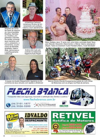 22 www.reportercapixaba.com
Manu festejou seus 15 anos com uma linda e animada festa! Seus
pais Marcelo Alexandre (Nascimento) e Márcia Valeria esbanjavam
alegria. Todos se divertiram muito! Parabéns Manu, muita felicidade!
A Eletrônica Carlosom
comemora 39 anos de fun-
cionamento com profissio-
nalismo e bom atendimento!
A equipe da Idvaldo Despachante regulariza os do-
cumentos de seus veículos com rapidez e eficiência!
Serginho da Cema
faz parte da maçona-
ria, uma irmandade
filosófica, filantrópi-
ca, iniciática, pro-
gressista e discreta.
De caráter universal,
seus membros culti-
vam o aclassismo, o
humanismo, os prin-
cípios da liberdade,
igualdade, fraterni-
dade, democracia e
o aperfeiçoamento
intelectual.
Antônio têm tudo sob
controle na tradicional
Vagalume Auto Peças!
Marcus Souza (Renato Escapamentos) gosta de curtir trilhas
de Motocross com os amigos nos finais de semana.
"Transportar vidas com s,eguranc;;a, buscando a satisfação dos clientes e usuórios."
www.flecha branca .com.br
'1ià (28) 2101-1877
'7 (28) 3526-5200
/
Rua Manoel Fonseca, 16
idvaldodcspacbantc@:yaboo.com.br
skype: despachanteidvaldo
Tcl.: (28) 3518-7932
3522-3177 / 3036-2898
Ccl.: (28).99985-8900
Bairro Ferroviários (Próximo ao DETRAN)
Cachoeiro de ltapemirim - ES
MELHOR
ilberto Machado - Cachoeiro - ES
 