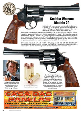 24 www.reportercapixaba.com
Fabricado pela empresa norte americana Smith & Wesson,
o modelo 29 é um revólver ação dupla, de seis tiros, no
calibre .44 Magnum. A produção se iniciou em 1955 mas a
designação “modelo 29” só foi aplicada em 1957.
Smith & Wesson
Modelo 29
O S&W Modelo 29 ficou
famoso em todo o mundo
por associação com o
personagem fictício
“Dirty Harry” Callahan.
Na época de sua introdução, o Modelo 29 era a arma curta de produção mais poderosa, embora
mais tarde apareceram revólveres e pistolas nos calibres 454 Casull e .50 Action Express ainda
mais potentes. Até 1971, quando Clint Eastwood o tornou o Smith & Wesson Modelo 29 famoso
como “a arma mais poderosa do mundo” no filme Dirty Harry, este revólver só era conhecido por
alguns policiais e caçadores. Nos primeiros meses após o lançamento do filme, fez tanto suces-
so que os varejistas tiveram problemas para manter o modelo 29 em estoque!
Oferecido com canos de 3, 4, 5, 6, 61/2
, 83/8
e 105/8
polegadas (76, 102, 127, 152, 165, 213 e 270
milímetros) como modelos padrão, o modelo 29 é produzido e comercializado até hoje, porém o
projeto sofreu algumas modernizações em seu mecanismo com ao passar dos anos.
Munições .44 Magnum
(Foto no tamanho real)
O .44 Remington Magnum,
ou simplesmente .44 Magnum
(10.9×33mmR) é um cartucho
grande originalmente projetado
para revólveres por Elmer Keith,
a partir do .44 Special, no intuito
de oferecer uma arma de backup
eficiente a caçadores de grandes
animais perigosos como, por
exemplo, usos.
F.abricação Própria - Compramos Sucatas
'iaii~----- · ual:i'ila • om 'fll.t ~ ndimedto.
dm......,...,._...,(!/gf1lilf{;Qi§~ i.l§c(ii}WOr,1.#lb!)db)/DQp#t,dllhi1c
 