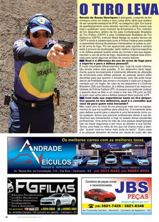 26 www.reportercapixaba.com
Renato de Souza Henriques é advogado, o esporte de tiro
começou como um hobby e virou coisa séria, tanto que acabou
de ser campeão estadual de IPSC na categoria Light. Em busca
de aperfeiçoamento como atirador recorreu a vários cursos que
hoje o qualificam como Instrutor de Armamento e Tiro, instrutor
de tiro desportivo, árbitro de tiro pela Confederação Brasileira
de Tiro Pratico (CBTP) e pela Confederação Brasileira de Tiro
Defensivo (CBTD), Instrutor Black Badge do quadro técnico da
CBTP e ainda é credenciado junto à Polícia Federal para avaliar
a capacidade técnica de pessoas interessadas na posse ou por-
te de arma de fogo. Por ser apaixonado pelo esporte e sempre
estar à procura de atualização, tanto relativo à técnica esportiva
e de defesa pessoal quanto sobre as normas e leis que regula-
mentam o uso de arma de fogo, resolvemos realizar esta entre-
vista para sanar algumas dúvidas de nossos leitores.
Qual é a diferença do uso de arma de fogo para
o esporte e para a defesa pessoal?
É muito importante diferenciarmos isso, hoje há muita informa-
ção errada sobre esta questão. O tiro desportivo tanto legal-
mente quanto tecnicamente é totalmente diferente da utilização
de armamento para defesa pessoal, as pessoas devem estar
decididas para que querem o armamento, pois não pode haver
desvio de finalidade das armas e munições e cada um é regula-
mentado por um órgão. No caso do tiro desportivo é o Exército
Brasileiro (EB) que fiscaliza, já a defesa pessoal é de responsa-
bilidade da Polícia Federal (PF). A pessoa que pretende praticar
o esporte deve se filiar a um clube e tirar seu CR junto ao EB,
já quem quer arma para a defesa pessoal deve procurar a PF.
Com toda sua experiência tanto no tiro despor-
tivo quanto no tiro defensivo, qual é o conselho que
você dá para quem está iniciando?
Meu maior erro no início foi me preocupar mais com os equipa-
mentos do que me qualificar para utilizá-los. O armamento tanto
para defesa quanto para o esporte é uma ferramenta como ou-
tra qualquer, temos que procurar profissionais sérios e nos de-
dicarmos aos treinamentos e hoje no estado temos excelentes
profissionais. Uma arma na mão de uma pessoa despreparada
não vai trazer segurança e sim risco ao atirador e sua família.
Temos uma frase no meio do tiro que me chama muita a aten-
ção: “quanto mais eu treino mais sorte eu tenho”. Outra coisa
é as pessoas deixarem de treinar por causa do custo alto das
O TIRO LEVAD
-
-
Comércio de peças novas
e recondicionadas
PEÇAS
jbspecas@hotmail.com
12: (28) 3521-7425 / 3521-8346
Av. Fíoravante Cypriano - Aeroporto - Cachoeiro de ltapemírim - ES
 