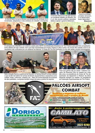 28 www.reportercapixaba.com
A Ultima Ratio Armeria oferece treinamentos de combate à cri-
minalidade, adaptados à vida cotidiana do cidadão e da família.
Sob a direção Dyonis e gerência de Dyovani, a Falcões Airsoft Combat oferece
o que se têm de melhor em armas de Airsoft, equipamentos e acessórios como
coletes, botas, uniformes, cutelaria, etc... Além da comercialização de produtos
de alta qualidade, a empresa também aluga kits para a pratica do esporte.
O campeonato ONLINE é um sistema usado pela CBTP (Confederação Brasileira de Tiro Prático) para permitir competições
entre atletas de todo o Brasil, sem que haja necessidade de longas viagens e altos custos. As provas têm padrão único e os
resultados são unificados por um sistema na Internet. O Clube de Tiro de Cachoeiro é uma das sedes virtuais homologadas.
O Senador Marcos do Val está fazendo
um excelente trabalho em Brasília. Ele
é um dos poucos políticos capixabas
eleitos a apoiar o governo Bolsonaro.
Time que ganha não se mexe! Fabiano Car-
valho de Resende Filho foi reeleito por mais
três anos na presidência do Clube de Tiro de
Cachoeiro de Itapemirim e Robson da Silva
Resende também foi reeleito na presidência
da Federação Espiritosantese de Tiro Prático.
"Todos os profetas
armados venceram,
e os desarmados
foram destruídos."
Maquiavel
Vendemos e alugamos os melhores
equipamentos para a pratica de Airsoft!
www.falcoesairsoftcombat.com.br
'8(28)99944-2680 J.!(28)99972-7272
(@J @falcoescombat Dfalcoes.combat@gmail.com
 