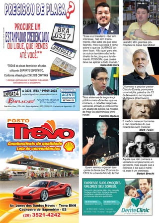 34 www.reportercapixaba.com
“Nos sistemas de segurança
pública mais eficientes que se
conhece, o cidadão responsa-
velmente armado é visto como
um aliado da polícia na missão
de frear as ocorrências crimi-
nosas”
Fabricio Rebelo
“Esse é o brasileiro: não tem
interesse, não tem treina-
mento, não sabe do que está
falando, mas sua ideia é certa
sobre o que os OUTROS po-
dem fazer. Não quer para ele,
os outros também não terão
direito de ter, já que o funda-
mento PESSOAL que possui
deve se aplicar a todo mundo.”
Sebastião Hora
Quem animou o jantar dan-
çante da festa dos 25 anos do
CTCI foi a banda Mundo & Cia!
Leandro têm grandes pro-
moções na Casa das Motos!
O famoso e popular pastor
Cláudio Duarte promovera
uma inédita palestra dia 22
de Novembro no Imperial
Multiplace (Cachoeiro).
É melhor merecer honrarias
e não recebê-las do que
recebê-las sem merecer.
Mark Twain .
Aquele que não conhece a
verdade é simplesmente um
ignorante, mas aquele que a
conhece e diz que é menti-
ra, este é um criminoso.
Bertolt Brecht
*TODAS as placas deverão ser afixadas
utilizando SUPORTE ESPECÍFICO,
ConformeaResolução 729 /2018CONTRAN
"VEIRlílQUEADISPONIBILID
ADE OE PARCEIROS EM SUA REGIÃO.
SERÁ COBRADO TAXA OE DESLOCAMENTO.
il
1
41283521-1593 / 99909-2023'9 Pl~SJtr~:~~~f.l'es
tEM_P,OA _ elll)lac.art@gmall.com ·www.emplacart.com.br AGENTE
CRE
DENOADO
V J. •cu ,. ~ ,iRT
® PLACAS PARA VEICULO$ DETRANIES
~MeL-.n.'l.,,,/"W. FEITAS NA HORA
~Atziro ViMa, 170A184 • BailTo,A(µ(iaban •CEP: 293CB-110 •c:act.o.?iro deltapemirim • ES
Cfl,2d[í]16ffrzr-ft:dtX.jjjbrrtrbt1
'Dl!J'!h
[ü[J('rftXBl]d7WfffhVD-:f3 ~
Av. Jones os antos Neves• Trevo BNH
Cachoeiro de itapemirim · ES
(28) 3521-4242~~~
~ teClinic
CEt/TRO ODONTOLÓGICO
 