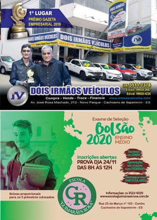 43
www.reportercapixaba.com
Bolsas proporeionais
para os 5 primeiros colocados
Exame de Seleção .
flolSAo
.-,oj~I ENSINO
6J LU MEDIO
Inscrições abertas
PROVA DIA 24/11
'
DAS8HAS12H
•
•
lnfonnaç6es:2a 3522-4339
www.esoolaguimaraesrosa.com.br
Rua 25 de Março nº 100 - Centro
Cachoeiro de ltapemirim - ES
'
j
1 ,
j
 