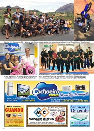 46 www.reportercapixaba.com
A feliz ganhadora do sorteio do dia das crianças
na loja Cachoeiro Eletro foi Nathalia Schwan!
Família 244 Cachoeiro - ES - Grau de rua - Fotografias enviadas por nosso parceiro Mazinho da Moura Motos / Giro Radical!
Com a violência urbana crescendo a cada dia, é bom saber se defender
com rapidez e eficiência. Neste intuito o professor Edivaldo Cardoso
ministra aulas de Krav Magá. Vale a pena conferir: (28) 99976-6849
BATERIAS ,
GUANDU
- ~ ~
TUDOR MOURA HELIAR
ATENOE.i11OS EN DOMICÍLIO
3522-7132 / 3522-8052
RuaJo,é Machado,21 • Alto NowPo,que
Cochon-o dtltapmirim • ES
~
(ia 28 99886-4
~ 28 99886-9
Cachot:iro de llnpc mirim - l::S
 