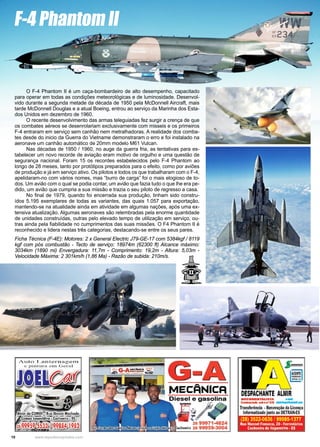 10 www.reportercapixaba.com
O F-4 Phantom II é um caça-bombardeiro de alto desempenho, capacitado
para operar em todas as condições meteorológicas e de luminosidade. Desenvol-
vido durante a segunda metade da década de 1950 pela McDonnell Aircraft, mais
tarde McDonnell Douglas e a atual Boeing, entrou ao serviço da Marinha dos Esta-
dos Unidos em dezembro de 1960.
O recente desenvolvimento das armas teleguiadas fez surgir a crença de que
os combates aéreos se desenrolariam exclusivamente com misseis e os primeiros
F-4 entraram em serviço sem canhão nem metralhadoras. A realidade dos comba-
tes desde do inicio da Guerra do Vietname demonstraram o erro e foi instalado na
aeronave um canhão automático de 20mm modelo M61 Vulcan.
Nas décadas de 1950 / 1960, no auge da guerra fria, as tentativas para es-
tabelecer um novo recorde de aviação eram motivo de orgulho e uma questão de
segurança nacional. Foram 15 os recordes estabelecidos pelo F-4 Phantom ao
longo de 28 meses, tanto por protótipos preparados para o efeito, como por aviões
de produção e já em serviço ativo. Os pilotos e todos os que trabalharam com o F-4,
apelidaram-no com vários nomes, mas “burro de carga” foi o mais elogioso de to-
dos. Um avião com o qual se podia contar, um avião que fazia tudo o que lhe era pe-
dido, um avião que cumpria a sua missão e trazia o seu piloto de regresso a casa.
No final de 1979, quando foi encerrada sua produção, tinham sido constru-
ídos 5.195 exemplares de todas as variantes, das quais 1.057 para exportação,
mantendo-se na atualidade ainda em atividade em algumas nações, após uma ex-
tensiva atualização. Algumas aeronaves são relembradas pela enorme quantidade
de unidades construídas, outras pelo elevado tempo de utilização em serviço, ou-
tras ainda pela fiabilidade no cumprimentos das suas missões. O F4 Phantom II é
reconhecido e lidera nestas três categorias, destacando-se entre os seus pares.
Ficha Técnica (F-4E): Motores: 2 x General Electric J79-GE-17 com 5384kgf / 8119
kgf com pós combustão - Tecto de serviço: 18974m (62300 ft) Alcance máximo:
3034km (1890 mi) Envergadura: 11,7m - Comprimento: 19,2m - Altura: 5,03m -
Velocidade Máxima: 2 301km/h (1,86 Ma) - Razão de subida: 210m/s.
F-4 Phantom II
G-A
IVIECANICA
L
...
,..
' 2a 99971-4824
veis! • C/;achoeiro 28 99959-3004
oc•MENTAIJSTA -
Crede 1a s■• on•u11 ~ - -
Trarwferência •Renovação da Licença
Informatizado jlllto ao DETRAN-ES
(28) 3522-0636 199985-1377
Rua Manoel Fonseca, 20 • Ferroviarios
Cachoeiro de ltapemlrlm • ES
 