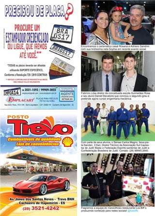 14 www.reportercapixaba.com
Com parte de seus alunos, o Sensei Carlos Magno, faixa pre-
ta Sandan, 3 Dan, Diretor Técnico da Associação Sul Capixa-
ba de Judô filiada a Federação Espírito-santense de Judô e
Confederação Brasileira de Judô. Contato: (28) 99945-2640.
Encontramos o carismático casal Rosana e Adriano Sandrini
com sua lindíssima neta Sophia em recente evento social
Fabrício Lóss diretor da conceituada escola Guimarães Rosa
e seu aluno Daniel Decatoire que concluiu o segundo grau e
pretende agora cursar engenharia mecânica.
Flagramos a equipe do maravilhoso restaurante Los Biff´s
produzindo conteúdo para redes sociais! @losbiffs
*TODAS as placas deverão ser afixadas
utilizando SUPO
RTE ESPECÍFICO,
Conforme aResolução 729 /2018 CONTRAN
11 VERlílQUEADISPONIBILID
ADE OE PARCEIROS EN SUAREGIÃO.
SERÁ COBRADO TAXA OE DESLOCAMENTO.
i
1
41283521-1593 / 99909-2,rd' PlWt'J<~,gg~fil'es
~DA _ emplacart@gtnail.com · www.emplacart.com.br AGENTE
CREDENCIADO
V L _n• AlCART
® PLACAS PARA VEICULOS DETRANIES
i:./Mc ~ FEITAS NA HORA
lu!Atziro Viana, 170A184 • BairroAq.Jid:lban •CEP: 29:m-110 •Cachoeiro de ltapemirim • ES
Av. s Neves•
oeiro de ltapemirim
8) 3521-424 ~~~
 