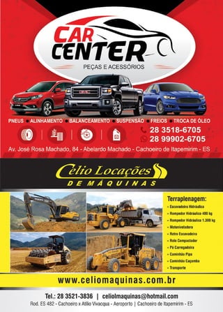 23
www.reportercapixaba.com
CAR"'
CENTER--C
PEÇAS E ACESSÓRIOS
Terraplenagem:
» Escavadeira Hidráulica
» Rompedor Hidráulico 400 kg
» Rompedor Hidráulico 1.300 kg
» Motoniveladora
» Retro Escavadeira
» Rolo Compactador
» Pá Carregadeira
» Caminhão Pipa
» Caminhão Caçamba
» Transporte
www.ceIiomaquinas.com.br
Tel.: 28 3521-3836 1 celiolmaquinas@hotmail.com
Rod. ES 482 - Cachoeiro xAtílioVivacqua - Aeroporto I Cachoeiro deltapemirim - ES
 