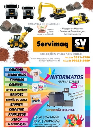 31
www.reportercapixaba.com
....
·-
..
'
-·;
·-;. .. •.• t.'
• " .. : • ■ ■ • ~
CANECA!
CARTÃO OE Vlm"A
BANNER
CONVrrE9
PANFLET09
XEROX
-
PLAfflFICACAO
. .
E UUAI..IIJ1IDE
t - Alocação de Máquinas
:Experiência
Rapidez
Segurança
Respeito ao meio ornbiente
- Serviços de Terraplanagem
- Retroescavadeiras
Servimaq
L__ _ _ _ _ _ _ _ _ _ _ __
S()I..IJ(~f)l~S l)1lll1I SIJ1I f)llll1I!
; .. ' Tal.: 28 3 11•4780
· Avenida Aristides Campos, l 79 -. ~asiléia 99253•2489
Cachoeiro de ltapem1nm - ES Cel.1 28
~ O DIGITAL
813521-8259
8 l99919-8259
ORMATOSXEROX@GMAIL.COM
BERNARDO HORTA. i!SD. 6UANDU · CACHOEIRO
 