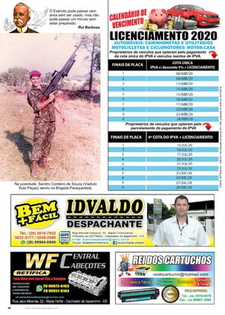 40 www.reportercapixaba.com
LICENCIAMENTO 2020
AUTOMÓVEIS/ CAMINHONETAS E UTILITÁRIOS
MOTOCICLETAS E CICLOMOTORES/ MOTOR-CASA
Proprietários de veículos que optarem pelo pagamento
da cota única do IPVA e veículos isentos de IPVA,
Proprietários de veículos que optarem pelo
parcelamento do pagamento do IPVA
CALENDÁRIODE
VENCIMENTO
FONTE:
DETRAN-ES
-
ANEXO
I
da
Instrução
de
Serviço
N
nº
280,
publicado
no
DOE
em
18/12/2019
Na juventude, Sandro Cordeiro de Souza (Viaduto
Auto Peças) serviu na Brigada Paraquedista.
O Exército pode passar cem
anos sem ser usado, mas não
pode passar um minuto sem
estar preparado.
Rui Barbosa
Tel.: (28),3518-7932
3622-3177 / 3036-2898
" (28) 99985-8900
FINAIS DE PLACA COTA ÚNICA
IPVA e/ desconto 5% + LICENCIAMENTO
1
2
3
4
5
6
7
8
9
o
FINAIS DE PLACA
2
3
4
5
6
7
8
9
o
-------------
llli&PAOIIARTE
Rua Manoel Fonseca, 16 - Bairro Ferroviários
(Próximo ao DETRA ) - Cachoeiro de ltapemírim - ES
e-mail: idvalvodespachante@yahoo.com.br
~ R
- G
- 1-83~ Skype: despachanteidvaldo l)despachante.idvaldo
08/ABR/20
09/ABR/20
13/ABR/20
14/ABR/20
l 5/ABR/20
16/ABR/20
17/ABR/20
22/ABR/20
23/ABR/20
24/ABR/20
4ª COTA DO IPVA + LICENCIAMENTO
15/JUU20
16/JUU20
17/JUU20
20/JUU20
21/JUL/20
22/JUL/20
23/JUl/20
24/JUU20
27/JUl/20
28/JUl/20
lei.: (28) 3518-0418
Cel.: (28) 99967-3590
 