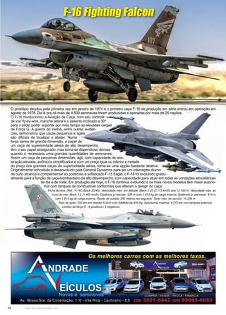 12 www.reportercapixaba.com
O protótipo decolou pela primeira vez em janeiro de 1974 e o primeiro caça F-16 de produção em série entrou em operação em
agosto de 1978. De lá pra cá mais de 4.500 aeronaves foram produzidas e operadas por mais de 25 nações.
O F-16 revolucionou a Aviação de Caça, com seu controle
de voo fly-by-wire, manche lateral e o assento inclinado a 30º
para o piloto poder suportar por mais tempo as elevadas cargas
de Força G. A guerra do Vietnã, entre outras evidên-
cias, demonstrou que caças pequenos e ágeis
são difíceis de localizar e abater. Numa
força aérea de grande dimensão, o papel de
um caça de superioridade aérea de alto desempenho
têm o seu papel assegurado, mas torna-se dispendioso demais
quando é necessária uma grandes quantidades de aeronaves.
Assim um caça de pequenas dimensões, ágil, com capacidade de ace-
leração elevada, aviônicos simplificados e com um preço igual ou inferior a metade
do preço dos grandes caças de superioridade aérea, torna-se uma opção bastante atrativa.
Originalmente concebido e desenvolvido pela General Dynamics para ser um interceptor diurno
de curto alcance e complementar ao poderoso e sofisticado F-15 Eagle, o F-16 foi evoluindo gradu-
almente para a função de caça-bombardeiro de alto desempenho, com capacidade para atuar em todas as condições atmosféricas
de dia e de noite. Em produção até hoje, o F-16 continua evoluindo e os mais novos modelos têm maior autono-
mia com tanques de combustível conformais que alteram o design do caça.
Ficha técnica: (Ref.: F-16C Block 30/40) Velocidade máx. em altitude: Mach 2.05 (2.175 km/h) aos 12.190 m. Velocidade máx. ao
nível do mar: Mach 1.2 (1.460 km/h). Distância p/ decolar: 535 m com 1.815 kg de carga externa. Distância p/ aterrissar: 810 m
com 1.815 kg de carga externa. Razão de subida: 250 metros por segundo. Tecto máx. de serviço: 15.239 m
Raio de ação: 550 km em missão hi-lo-hi com 6xMk84 de 450 Kg. Autonomia máxima: 4.215 km com tanques externos
Limites da força G - 9 positivos / 3 negativos.
F-16 Fighting Falcon
 