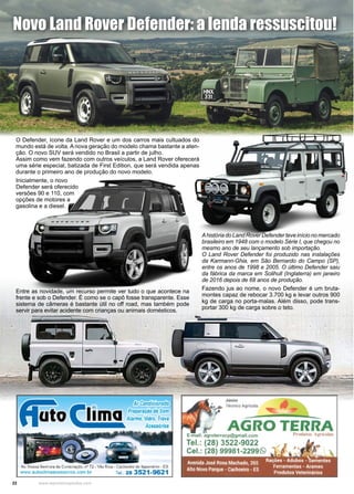 22 www.reportercapixaba.com
Novo Land Rover Defender: a lenda ressuscitou!
Ahistória do Land Rover Defender teve início no mercado
brasileiro em 1948 com o modelo Série I, que chegou no
mesmo ano de seu lançamento sob importação.
O Land Rover Defender foi produzido nas instalações
da Karmann-Ghia, em São Bernardo do Campo (SP),
entre os anos de 1998 e 2005. O último Defender saiu
da fábrica da marca em Solihull (Inglaterra) em janeiro
de 2016 depois de 68 anos de produção.
O Defender, ícone da Land Rover e um dos carros mais cultuados do
mundo está de volta. A nova geração do modelo chama bastante a aten-
ção. O novo SUV será vendido no Brasil a partir de julho.
Assim como vem fazendo com outros veículos, a Land Rover oferecerá
uma série especial, batizada de First Edition, que será vendida apenas
durante o primeiro ano de produção do novo modelo.
Inicialmente, o novo
Defender será oferecido
versões 90 e 110, com
opções de motores a
gasolina e a diesel.
Entre as novidade, um recurso permite ver tudo o que acontece na
frente e sob o Defender. É como se o capô fosse transparente. Esse
sistema de câmeras é bastante útil no off road, mas também pode
servir para evitar acidente com crianças ou animais domésticos.
Fazendo jus ao nome, o novo Defender é um bruta-
montes capaz de rebocar 3.700 kg e levar outros 900
kg de carga no porta-malas. Além disso, pode trans-
portar 300 kg de carga sobre o teto.
 
