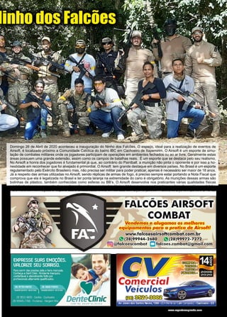 27
www.reportercapixaba.com
Domingo 26 de Abril de 2020 aconteceu a inauguração do Ninho dos Falcões. O espaço, ideal para a realização de eventos de
Airsoft, é localizado próximo a Comunidade Católica do bairro IBC em Cachoeiro de Itapemirim. O Airsoft é um esporte de simu-
lação de combates militares onde os jogadores participam de operações em ambientes fechados ou ao ar livre. Geralmente estas
áreas possuem uma grande extensão, assim como os campos de batalhas reais. É um esporte que se destaca pelo seu realismo.
No Airsoft a honra dos jogadores é fundamental já que, ao contrário do Paintball, a munição não pinta o oponente e por isso a ho-
nestidade em reconhecer que foi alvejado é primordial. O Airsoft tem grande destaque em diversos países. No Brasil é um esporte
regulamentado pelo Exército Brasileiro mas, não precisa ser militar para poder praticar, apenas é necessário ser maior de 18 anos.
Já a respeito das armas utilizadas no Airsoft, sendo réplicas de armas de fogo, é preciso sempre estar portando a Nota Fiscal que
comprova que ela é legalizada no Brasil e ter ponta laranja na extremidade do cano é obrigatório. As munições dessas armas são
bolinhas de plástico, também conhecidas como esferas ou BB’s. O Airsoft desenvolve nos praticantes várias qualidades físicas
e intelectuais como aumento da coordenação motora e raciocínio lógico. Vale a pena experimentar, a adrenalina está garantida!
Para maiores informações a respeito dos eventos, basta entrar em contato com Dyonis (28 99944-2680) ou Dyovani (28 99972-7272).
Ninho dos Falcões
 