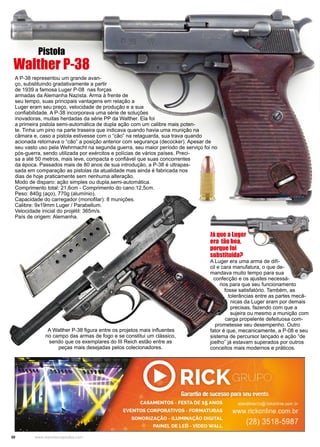 30 www.reportercapixaba.com
A P-38 representou um grande avan-
ço, substituindo gradativamente a partir
de 1939 a famosa Luger P-08 nas forças
armadas da Alemanha Nazista. Arma à frente de
seu tempo, suas principais vantagens em relação a
Luger eram seu preço, velocidade de produção e a sua
confiabilidade. A P-38 incorporava uma série de soluções
inovadoras, muitas herdadas da série PP da Walther. Ela foi
a primeira pistola semi-automática de dupla ação com um calibre mais poten-
te. Tinha um pino na parte traseira que indicava quando havia uma munição na
câmara e, caso a pistola estivesse com o “cão” na retaguarda, sua trava quando
acionada retornava o “cão” a posição anterior com segurança (decocker). Apesar de
seu vasto uso pela Wehrmacht na segunda guerra, seu maior período de serviço foi no
pós-guerra, sendo utilizada por exércitos e polícias de vários países. Preci-
sa a até 50 metros, mais leve, compacta e confiável que suas concorrentes
da época. Passados mais de 80 anos de sua introdução, a P-38 é ultrapas-
sada em comparação as pistolas da atualidade mas ainda é fabricada nos
dias de hoje praticamente sem nenhuma alteração.
Modo de disparo: ação simples ou dupla,semi-automática.
Comprimento total: 21,6cm - Comprimento do cano:12,5cm.
Peso: 840g (aço), 770g (alumínio).
Capacidade do carregador (monofilar): 8 munições.
Calibre: 9x19mm Luger / Parabellum.
Velocidade inicial do projétil: 365m/s.
País de origem: Alemanha.
Já que a Luger
era tão boa,
porque foi
substituída?
A Luger era uma arma de difí-
cil e cara manufatura, o que de-
mandava muito tempo para sua
confecção e os ajustes necessá-
rios para que seu funcionamento
fosse satisfatório. Também, as
tolerâncias entre as partes mecâ-
nicas da Luger eram por demais
precisas, fazendo com que a
sujeira ou mesmo a munição com
carga propelente defeituosa com-
prometesse seu desempenho. Outro
fator é que, mecanicamente, a P-08 e seu
sistema de percursor lançado e ação “de
joelho” já estavam superados por outros
conceitos mais modernos e práticos.
A Walther P-38 figura entre os projetos mais influentes
no campo das armas de fogo e se constitui um clássico,
sendo que os exemplares do III Reich estão entre as
peças mais desejadas pelos colecionadores.
Pistola
Walther P-38
 