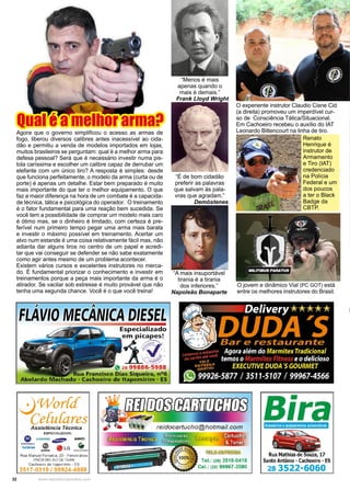 32 www.reportercapixaba.com
“A mais insuportável
tirania é a tirania
dos inferiores.”
Napoleão Bonaparte
“Menos é mais
apenas quando o
mais é demais.”
Frank Lloyd Wright
“É de bom cidadão
preferir as palavras
que salvam às pala-
vras que agradam.”
Demóstenes
Qual é a melhor arma?
Agora que o governo simplificou o acesso as armas de
fogo, liberou diversos calibres antes inacessível ao cida-
dão e permitiu a venda de modelos importados em lojas,
muitos brasileiros se perguntam: qual é a melhor arma para
defesa pessoal? Será que é necessário investir numa pis-
tola caríssima e escolher um calibre capaz de derrubar um
elefante com um único tiro? A resposta é simples: desde
que funciona perfeitamente, o modelo da arma (curta ou de
porte) é apenas um detalhe. Estar bem preparado é muito
mais importante do que ter o melhor equipamento. O que
faz a maior diferença na hora de um combate é a capacida-
de técnica, tática e psicológica do operador. O treinamento
é o fator fundamental para uma reação bem sucedida. Se
você tem a possibilidade de comprar um modelo mais caro
é ótimo mas, se o dinheiro é limitado, com certeza é pre-
ferível num primeiro tempo pegar uma arma mais barata
e investir o máximo possível em treinamento. Acertar um
alvo num estande é uma coisa relativamente fácil mas, não
adianta dar alguns tiros no centro de um papel e acredi-
tar que vai conseguir se defender se não sabe exatamente
como agir antes mesmo de um problema acontecer.
Existem vários cursos e excelentes instrutores no merca-
do. É fundamental priorizar o conhecimento e investir em
treinamentos porque a peça mais importante da arma é o
atirador. Se vacilar sob estresse é muito provável que não
tenha uma segunda chance. Você é o que você treina!
O jovem e dinâmico Vial (PC GOT) está
entre os melhores instrutores do Brasil.
O experiente instrutor Claudio Cisne Cid
(a direita) promoveu um imperdível cur-
so de Consciência Tática/Situacional.
Em Cachoeiro recebeu o auxílio do IAT
Leonardo Bittencourt na linha de tiro.
Renato
Henrique é
instrutor de
Armamento
e Tiro (IAT)
credenciado
na Polícia
Federal e um
dos poucos
a ter o Black
Badge da
CBTP.
 